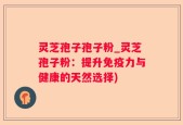 灵芝孢子孢子粉_灵芝孢子粉：提升免疫力与健康的天然选择)