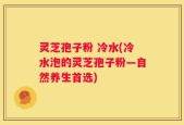 灵芝孢子粉 冷水(冷水泡的灵芝孢子粉—自然养生首选)