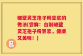 破壁灵芝孢子粉豆浆的做法(尝鲜：自制破壁灵芝孢子粉豆浆，健康又美味！)