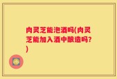肉灵芝能泡酒吗(肉灵芝能加入酒中酿造吗？)