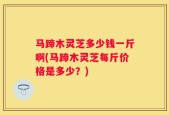马蹄木灵芝多少钱一斤啊(马蹄木灵芝每斤价格是多少？)