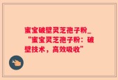 蜜宝破壁灵芝孢子粉_“蜜宝灵芝孢子粉：破壁技术，高效吸收”