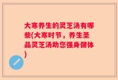 大寒养生的灵芝汤有哪些(大寒时节，养生圣品灵芝汤助您强身健体)