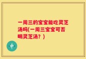 一周三的宝宝能吃灵芝汤吗(一周三宝宝可否喝灵芝汤？)