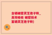含硒破壁灵芝孢子粉_高效吸收 破壁技术 富硒灵芝孢子粉)