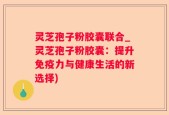 灵芝孢子粉胶囊联合_灵芝孢子粉胶囊：提升免疫力与健康生活的新选择)