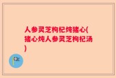人参灵芝枸杞炖猪心(猪心炖人参灵芝枸杞汤)