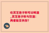吃灵芝孢子粉可以喝酒_灵芝孢子粉与饮酒：两者能否共存？