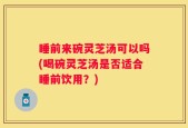 睡前来碗灵芝汤可以吗(喝碗灵芝汤是否适合睡前饮用？)