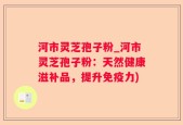河市灵芝孢子粉_河市灵芝孢子粉：天然健康滋补品，提升免疫力)