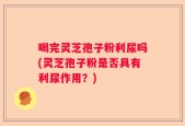 喝完灵芝孢子粉利尿吗(灵芝孢子粉是否具有利尿作用？)