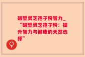 破壁灵芝孢子粉智力_“破壁灵芝孢子粉：提升智力与健康的天然选择”