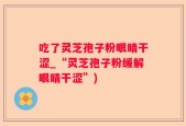 吃了灵芝孢子粉眼睛干涩_“灵芝孢子粉缓解眼睛干涩”)