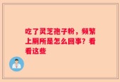 吃了灵芝孢子粉，频繁上厕所是怎么回事？看看这些