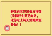 野生肉灵芝汤做法视频(学做野生灵芝肉汤，让你吃上纯天然健康滋补品！)
