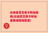 云南省灵芝孢子粉加盟商(云南灵芝孢子粉加盟商诚邀加盟者)