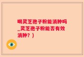 喝灵芝孢子粉能消肿吗_灵芝孢子粉能否有效消肿？)
