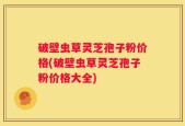 破壁虫草灵芝孢子粉价格(破壁虫草灵芝孢子粉价格大全)
