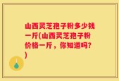 山西灵芝孢子粉多少钱一斤(山西灵芝孢子粉价格一斤，你知道吗？)
