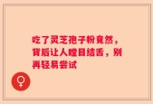 吃了灵芝孢子粉竟然，背后让人瞠目结舌，别再轻易尝试