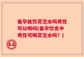 备孕能饮灵芝水吗男性可以喝吗(备孕饮食中男性可喝灵芝水吗？)
