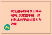 灵芝孢子粉可以止咳平喘吗_灵芝孢子粉：探讨其止咳平喘的潜力与效果