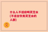 什么人不适应喝灵芝水(不适合饮用灵芝水的人群)