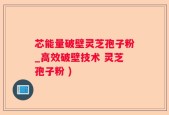 芯能量破壁灵芝孢子粉_高效破壁技术 灵芝孢子粉 )