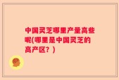 中国灵芝哪里产量高些呢(哪里是中国灵芝的高产区？)