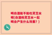 喝白酒能不能吃灵芝水呢(白酒和灵芝水一起喝会产生什么效果？)