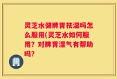 灵芝水健脾胃祛湿吗怎么服用(灵芝水如何服用？对脾胃湿气有帮助吗？