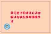 灵芝孢子粉清洗方法详解让你轻松享受健康生活
