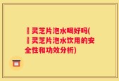 黒灵芝片泡水喝好吗(黒灵芝片泡水饮用的安全性和功效分析)