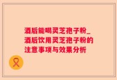 酒后能喝灵芝孢子粉_酒后饮用灵芝孢子粉的注意事项与效果分析