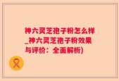 神六灵芝孢子粉怎么样_神六灵芝孢子粉效果与评价：全面解析)