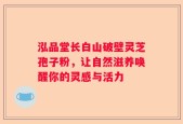 泓品堂长白山破壁灵芝孢子粉，让自然滋养唤醒你的灵感与活力