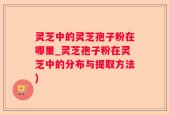 灵芝中的灵芝孢子粉在哪里_灵芝孢子粉在灵芝中的分布与提取方法)