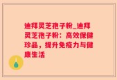 迪拜灵芝孢子粉_迪拜灵芝孢子粉：高效保健珍品，提升免疫力与健康生活