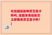 吃桂圆后能喝灵芝孢子粉吗_桂圆食用后能否立即服用灵芝孢子粉？)