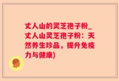丈人山的灵芝孢子粉_丈人山灵芝孢子粉：天然养生珍品，提升免疫力与健康)