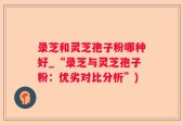录芝和灵芝孢子粉哪种好_“录芝与灵芝孢子粉：优劣对比分析”)