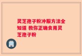 灵芝孢子粉冲服方法全知道 教你正确食用灵芝孢子粉