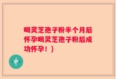 喝灵芝孢子粉半个月后怀孕喝灵芝孢子粉后成功怀孕！)
