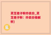 灵芝孢子粉炒卖价_灵芝孢子粉：炒卖价格解析)