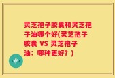 灵芝孢子胶囊和灵芝孢子油哪个好(灵芝孢子胶囊 VS 灵芝孢子油：哪种更好？)