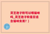 灵芝孢子粉可以喂猫咪吗_灵芝孢子粉是否适合猫咪食用？)