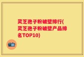 灵芝孢子粉破壁排行(灵芝孢子粉破壁产品排名TOP10)