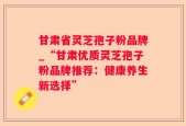 甘肃省灵芝孢子粉品牌_“甘肃优质灵芝孢子粉品牌推荐：健康养生新选择”