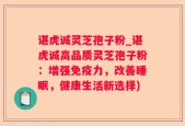 谌虎诚灵芝孢子粉_谌虎诚高品质灵芝孢子粉：增强免疫力，改善睡眠，健康生活新选择)