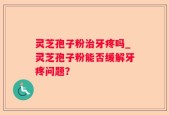 灵芝孢子粉治牙疼吗_灵芝孢子粉能否缓解牙疼问题？